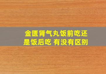 金匮肾气丸饭前吃还是饭后吃 有没有区别